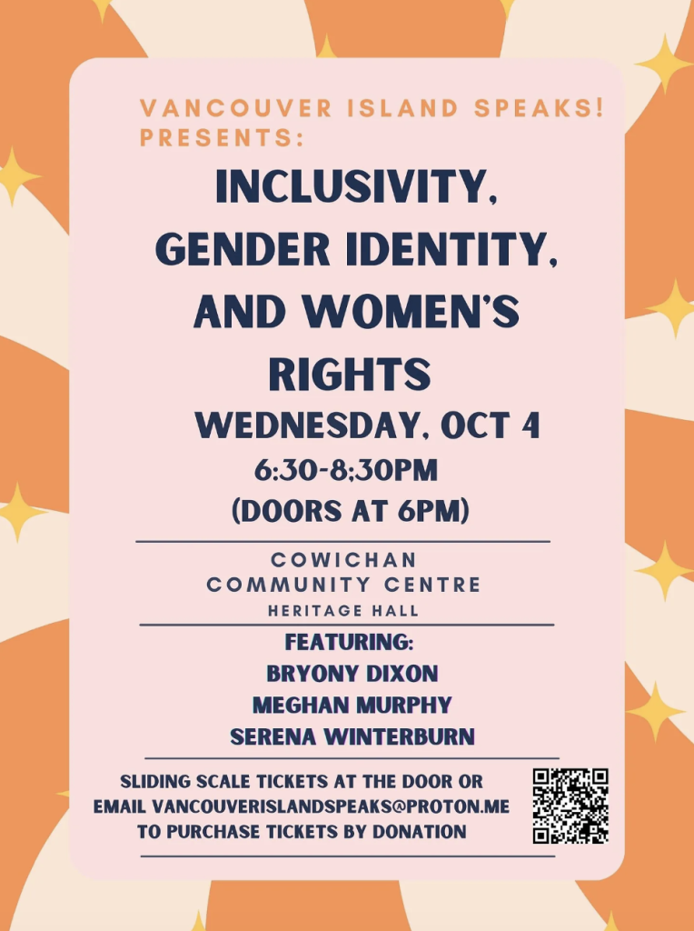 An image of the event poster. It reads: "Vancouver Island Speaks! Presents: Inclusivity, Gender Identity, And Women's Rights Wednesday, Oct. 4, 6:30 - 8:30 p.m., (Doors at 6 p.m.) Cowichan Community Centre Heritage Hall, Featuring Bryony Dixon, Meghan Murphy, Serena Winterburn, Sliding scale tickets at the door or email vancouverislandspeaks@proton.me to purchase tickets by donation"